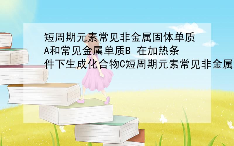 短周期元素常见非金属固体单质A和常见金属单质B 在加热条件下生成化合物C短周期元素常见非金属固体单质A和常见金属单质B 在加热条件下生成化合物C C与水反应生成白色沉淀D和气体E,D既