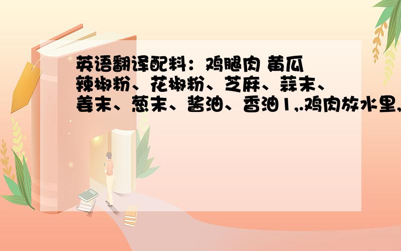 英语翻译配料：鸡腿肉 黄瓜 辣椒粉、花椒粉、芝麻、蒜末、姜末、葱末、酱油、香油1,.鸡肉放水里,加点白酒姜片,葱段一起煮,熟了放冷水里放凉后把鸡肉用手撕成条,黄瓜切成丝备用2.把辣