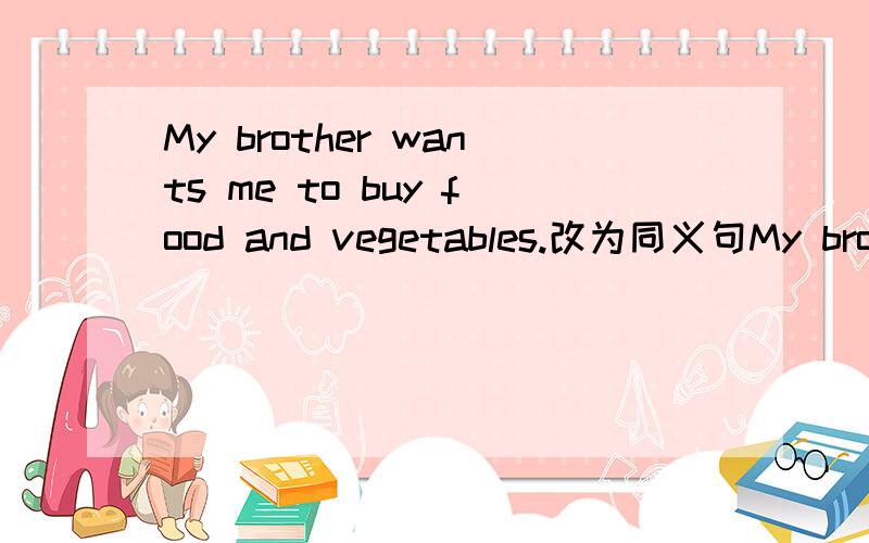 My brother wants me to buy food and vegetables.改为同义句My brother (   ) (   ) me (   ) buy food and vegetables.