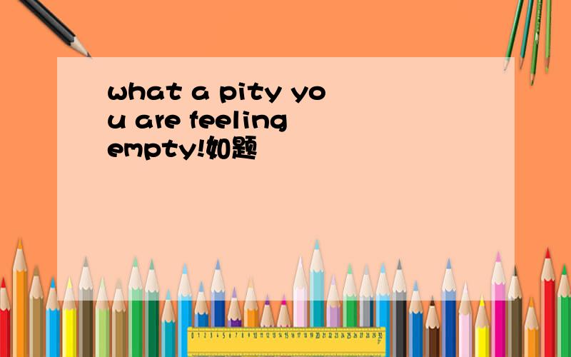 what a pity you are feeling empty!如题