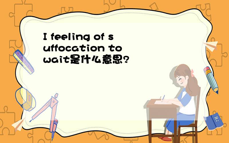 I feeling of suffocation to wait是什么意思?