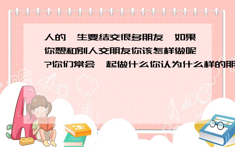 人的一生要结交很多朋友,如果你想和别人交朋友你该怎样做呢?你们常会一起做什么你认为什么样的朋友才是最好的朋友,english好的朋友帮帮忙,提示词语：make friends, treat, in trouble ,together,hones