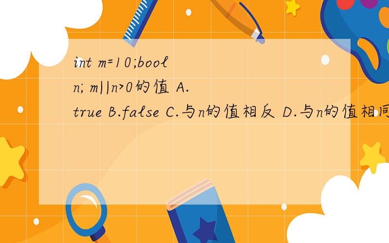 int m=10;bool n; m||n>0的值 A.true B.false C.与n的值相反 D.与n的值相同