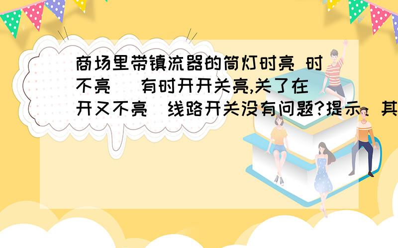 商场里带镇流器的筒灯时亮 时不亮 （有时开开关亮,关了在开又不亮）线路开关没有问题?提示：其中有一个镇流器被烧坏以拆出~有时关灯又开灯会马上亮/