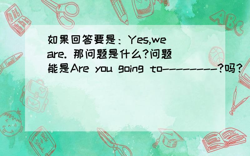 如果回答要是：Yes,we are. 那问题是什么?问题能是Are you going to--------?吗？