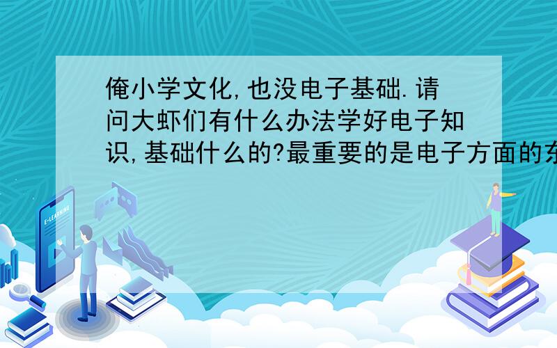 俺小学文化,也没电子基础.请问大虾们有什么办法学好电子知识,基础什么的?最重要的是电子方面的东西我什么都不懂,请问我该怎么开始 从那里入门呢?很头疼 ,