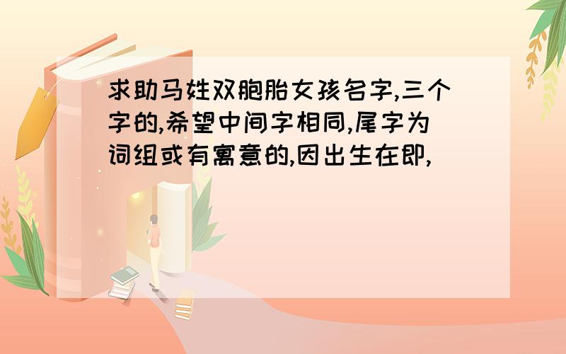 求助马姓双胞胎女孩名字,三个字的,希望中间字相同,尾字为词组或有寓意的,因出生在即,