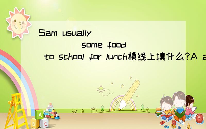 Sam usually ______ some food to school for lunch横线上填什么?A acts B eats C take