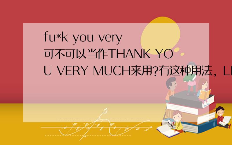 fu*k you very 可不可以当作THANK YOU VERY MUCH来用?有这种用法，LILY的一首歌还叫这个名字呢！我的意思是说在开玩笑时可不可以这么说？