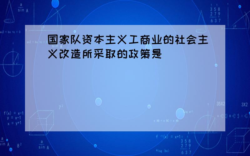 国家队资本主义工商业的社会主义改造所采取的政策是