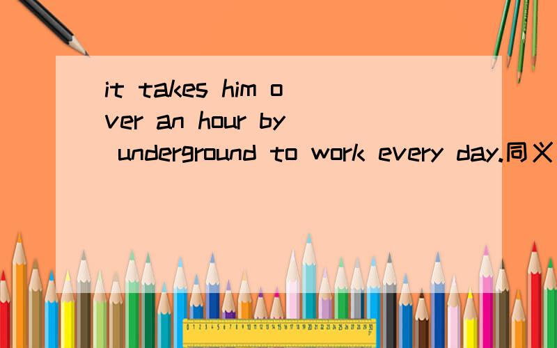 it takes him over an hour by underground to work every day.同义句he（ ）（ ）（ ）an hour （ ）an underground to work every day.