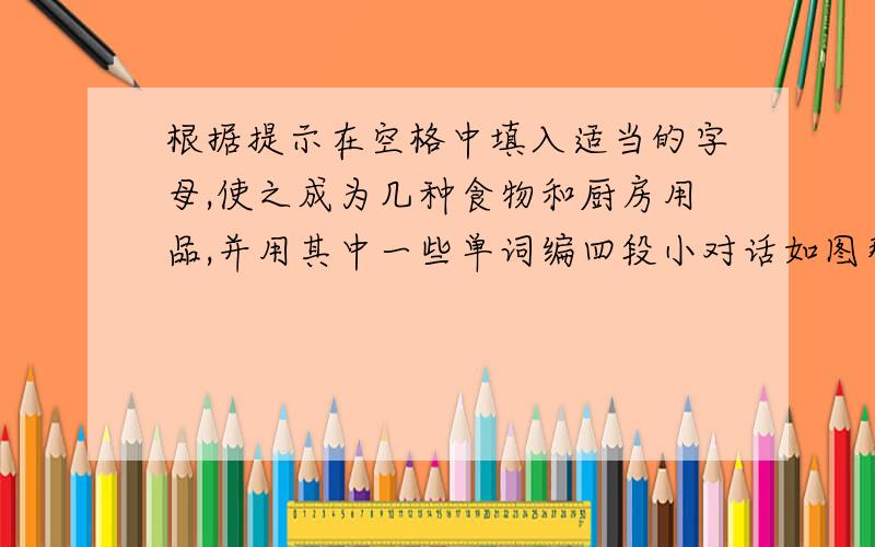 根据提示在空格中填入适当的字母,使之成为几种食物和厨房用品,并用其中一些单词编四段小对话如图那张图倒了，换一张