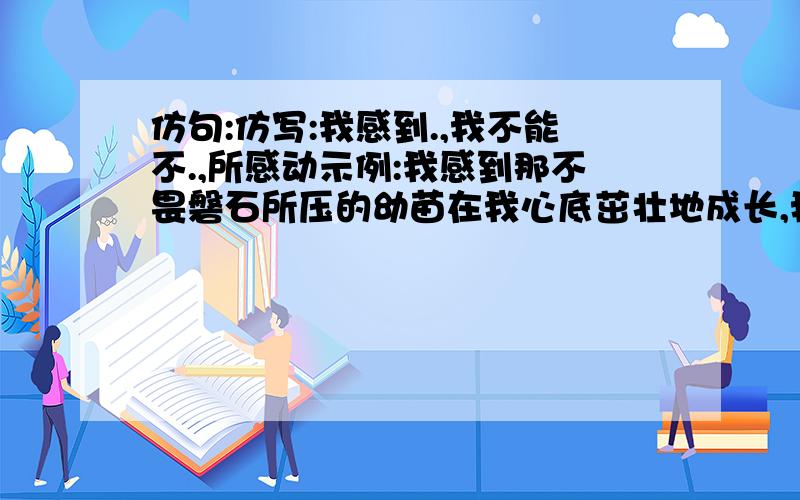 仿句:仿写:我感到.,我不能不.,所感动示例:我感到那不畏磐石所压的幼苗在我心底茁壮地成长,我不能不被那种珍爱生命的、不为任何挫折、坎坷所动摇的坚强的生命力所感动。