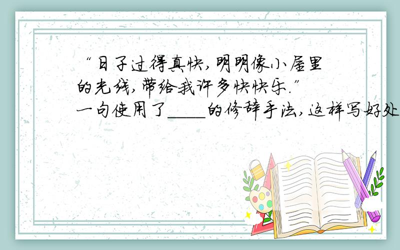 “日子过得真快,明明像小屋里的光线,带给我许多快快乐.”一句使用了____的修辞手法,这样写好处是什么语文苏教版四年级下册“番茄太阳”课文里“日子过得真快,明明像小屋里的光线,带给