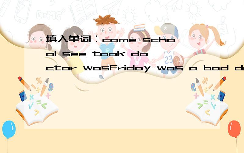 填入单词：came school see took doctor wasFriday was a bad day.I came home from _______ and I didn't _______ my dog ,Lulu.I shouted,