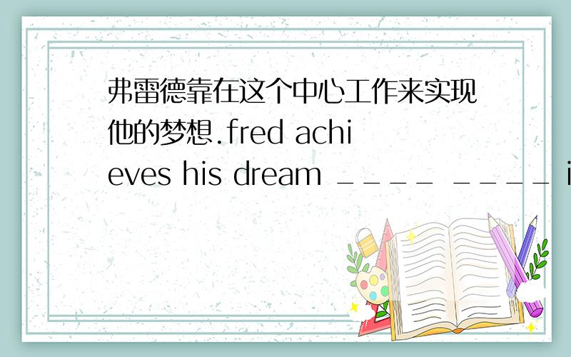 弗雷德靠在这个中心工作来实现他的梦想.fred achieves his dream ____ ____ in the center.