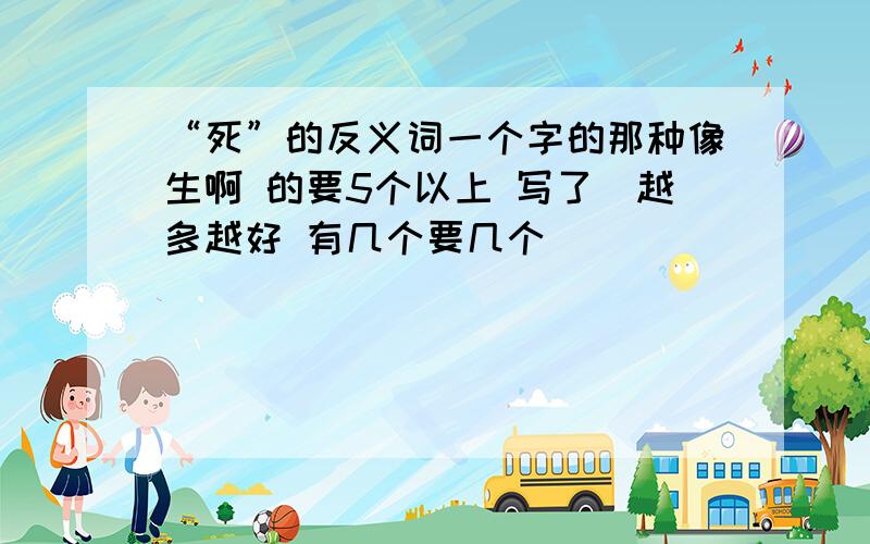 “死”的反义词一个字的那种像生啊 的要5个以上 写了（越多越好 有几个要几个）