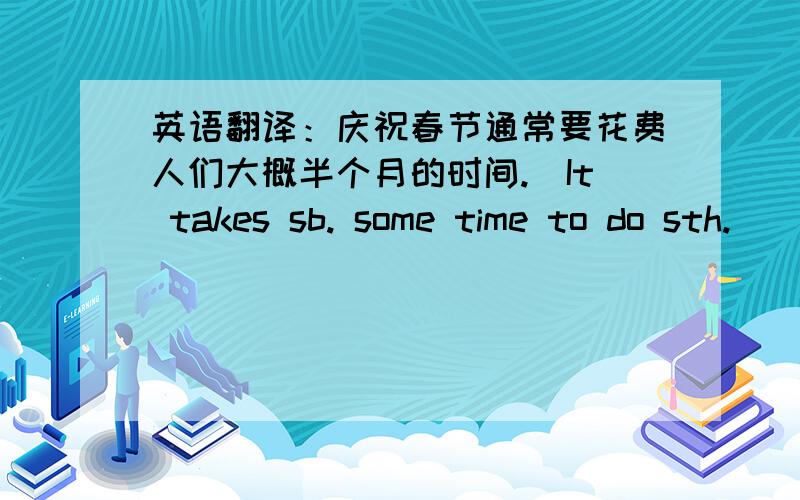 英语翻译：庆祝春节通常要花费人们大概半个月的时间.（It takes sb. some time to do sth.）