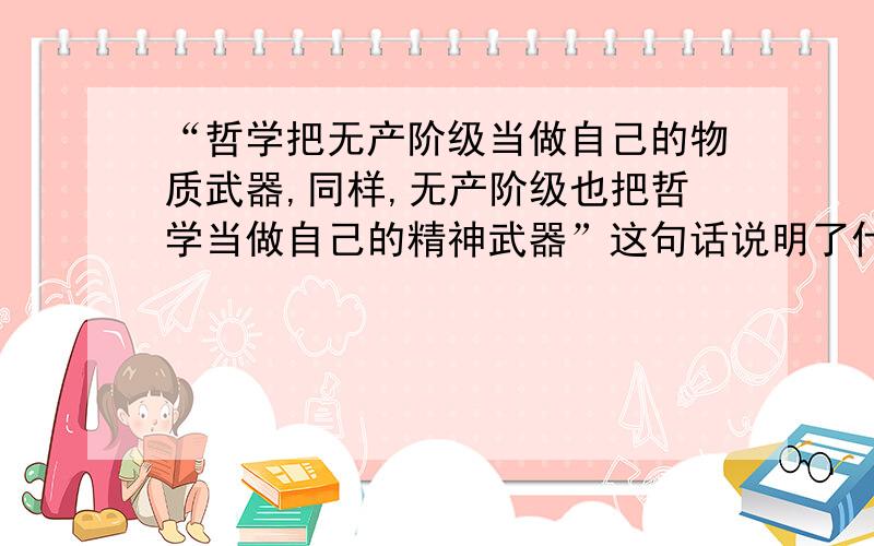 “哲学把无产阶级当做自己的物质武器,同样,无产阶级也把哲学当做自己的精神武器”这句话说明了什么?