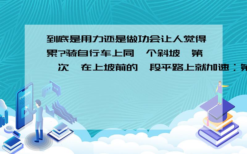 到底是用力还是做功会让人觉得累?骑自行车上同一个斜坡,第一次,在上坡前的一段平路上就加速；第二次,在斜坡最低点处才开始加速.由生活经验知,第二次明显会觉得更累.但上同一个斜坡,