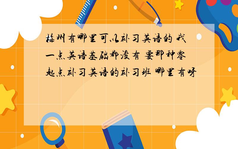 梅州有哪里可以补习英语的 我一点英语基础都没有 要那种零起点补习英语的补习班 哪里有呀