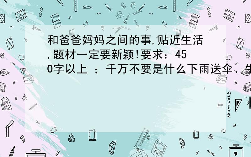 和爸爸妈妈之间的事,贴近生活,题材一定要新颖!要求：450字以上 ；千万不要是什么下雨送伞、生病照顾你之类的……