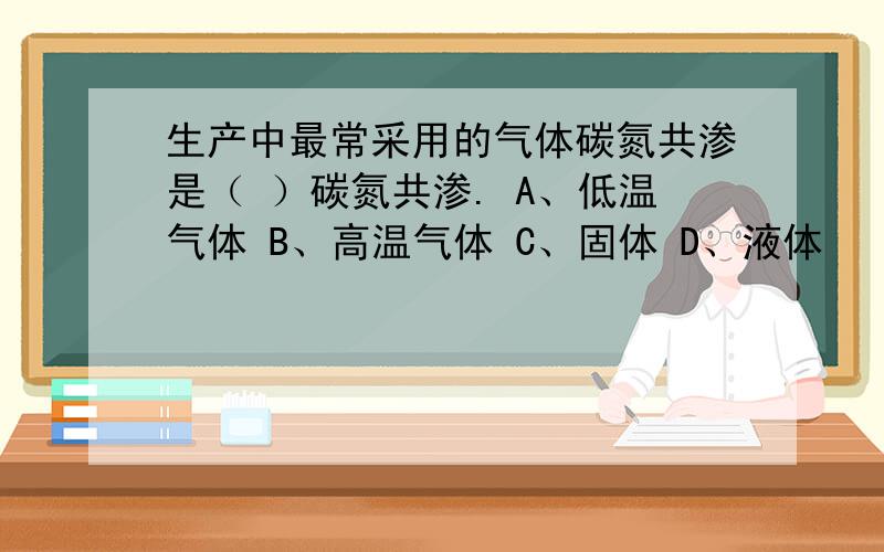 生产中最常采用的气体碳氮共渗是（ ）碳氮共渗. A、低温气体 B、高温气体 C、固体 D、液体