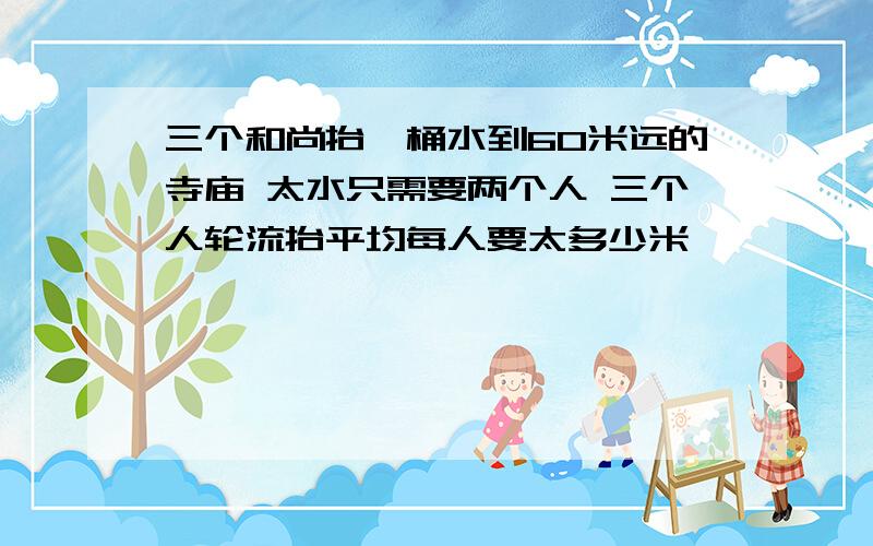 三个和尚抬一桶水到60米远的寺庙 太水只需要两个人 三个人轮流抬平均每人要太多少米