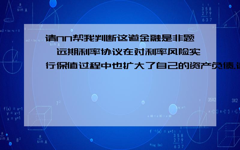 请NN帮我判断这道金融是非题,远期利率协议在对利率风险实行保值过程中也扩大了自己的资产负债.请给出解析,