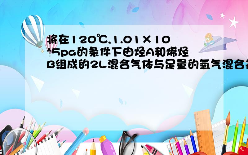 将在120℃,1.01×10^5pa的条件下由烃A和烯烃B组成的2L混合气体与足量的氧气混合并点燃使A、B完全燃烧.恢复到原来的温度和压强测得生成4L二氧化碳4.8L水 1.求A的结构简式 2.求B的结构简式 3.A在A