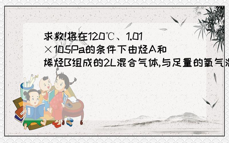 求救!将在120℃、1.01×105Pa的条件下由烃A和烯烃B组成的2L混合气体,与足量的氧气混合……将在120℃、1.01×105Pa的条件下由烃A和烯烃B组成的2L混合气体,与足量的氧气混合并点燃使A、B完全燃烧.