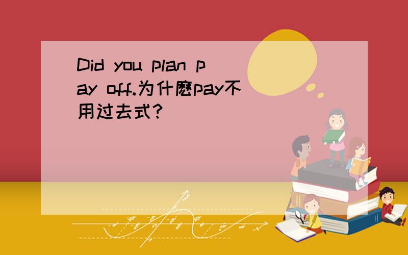 Did you plan pay off.为什麽pay不用过去式?