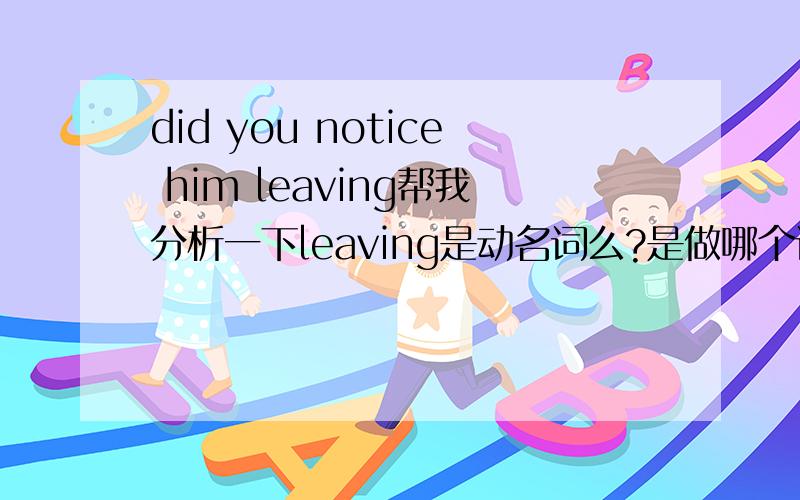 did you notice him leaving帮我分析一下leaving是动名词么?是做哪个词的动名词?