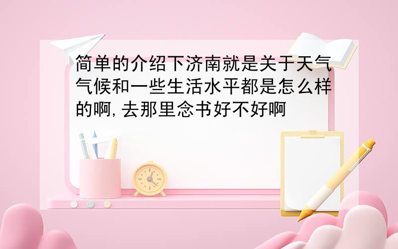 简单的介绍下济南就是关于天气气候和一些生活水平都是怎么样的啊,去那里念书好不好啊