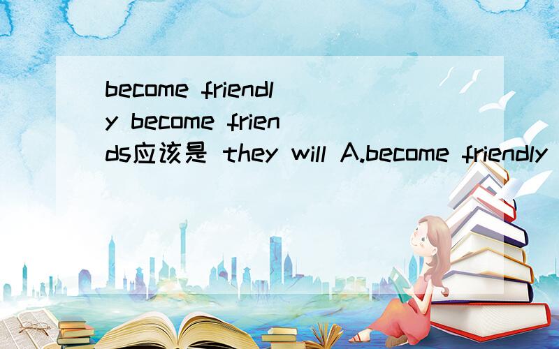 become friendly become friends应该是 they will A.become friendly B.become friends是A 还是B为什么
