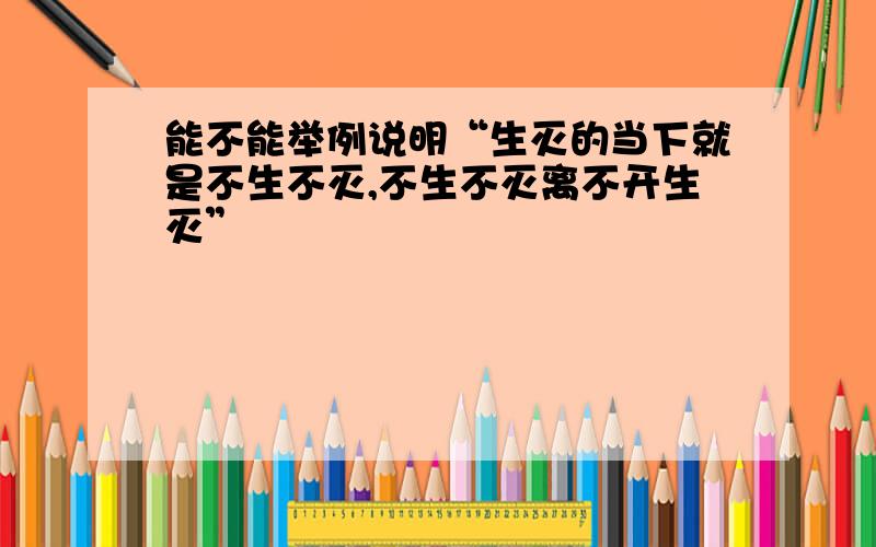 能不能举例说明“生灭的当下就是不生不灭,不生不灭离不开生灭”