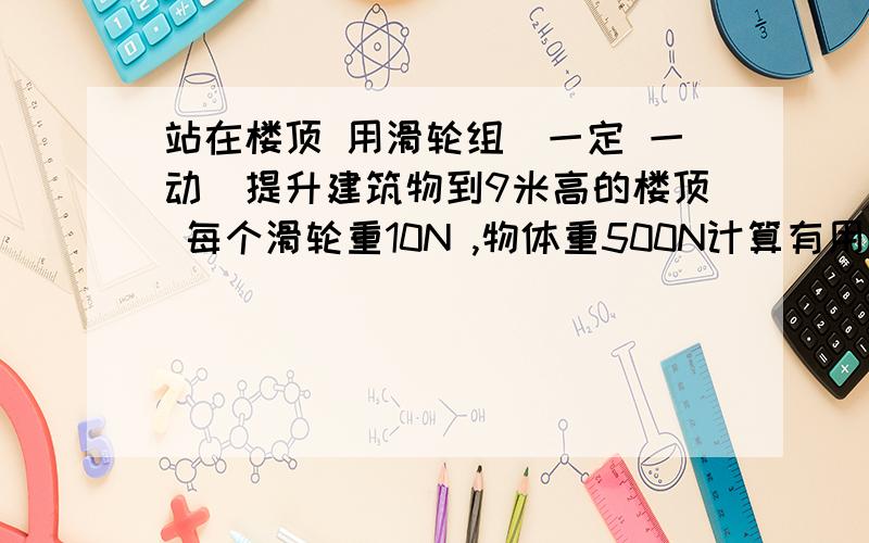 站在楼顶 用滑轮组（一定 一动）提升建筑物到9米高的楼顶 每个滑轮重10N ,物体重500N计算有用功 和机械效率