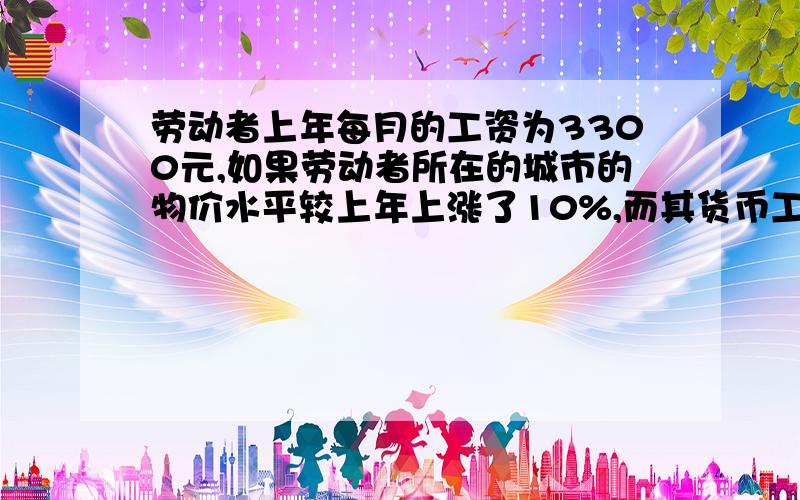 劳动者上年每月的工资为3300元,如果劳动者所在的城市的物价水平较上年上涨了10%,而其货币工资并未增加问计算劳动者今年每月的实际工资较上年变化了多少元?是不是有什么公式啊!