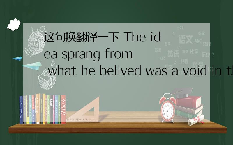 这句换翻译一下 The idea sprang from what he belived was a void in the market.