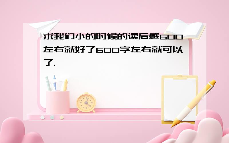 求我们小的时候的读后感600左右就好了600字左右就可以了.