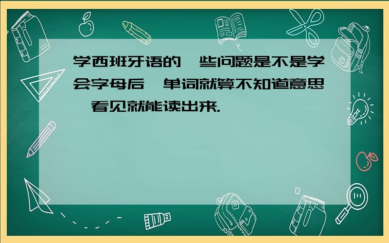 学西班牙语的一些问题是不是学会字母后,单词就算不知道意思,看见就能读出来.