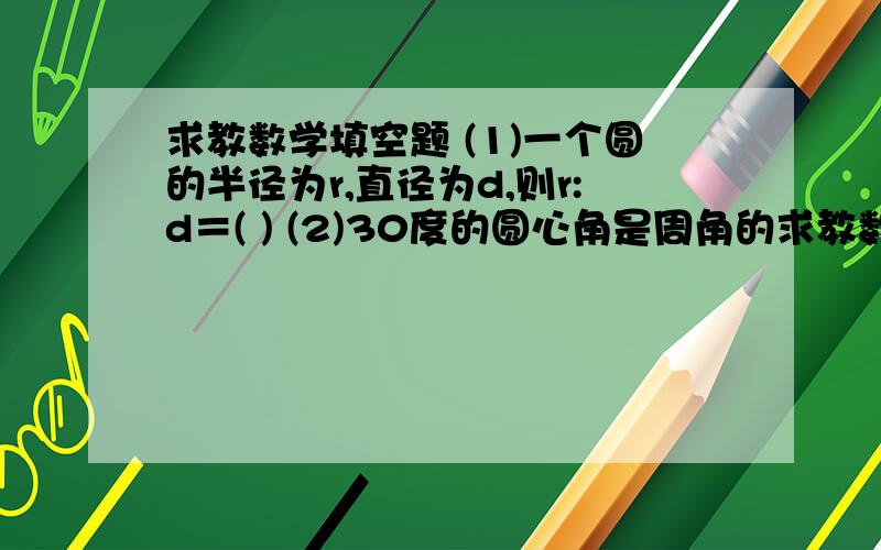 求教数学填空题 (1)一个圆的半径为r,直径为d,则r:d＝( ) (2)30度的圆心角是周角的求教数学填空题(1)一个圆的半径为r,直径为d,则r:d＝( )(2)30度的圆心角是周角的( )分之( )(3)圆的周长是直径的( )