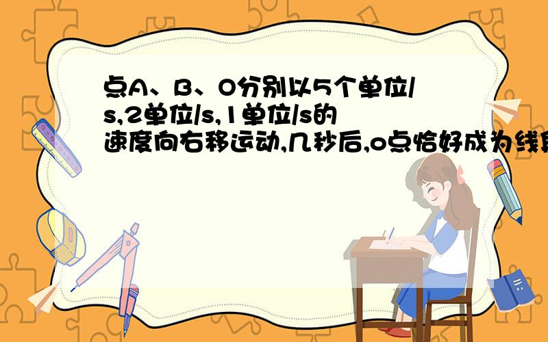 点A、B、O分别以5个单位/s,2单位/s,1单位/s的速度向右移运动,几秒后,o点恰好成为线段中点?A=1 B=-3 0=0