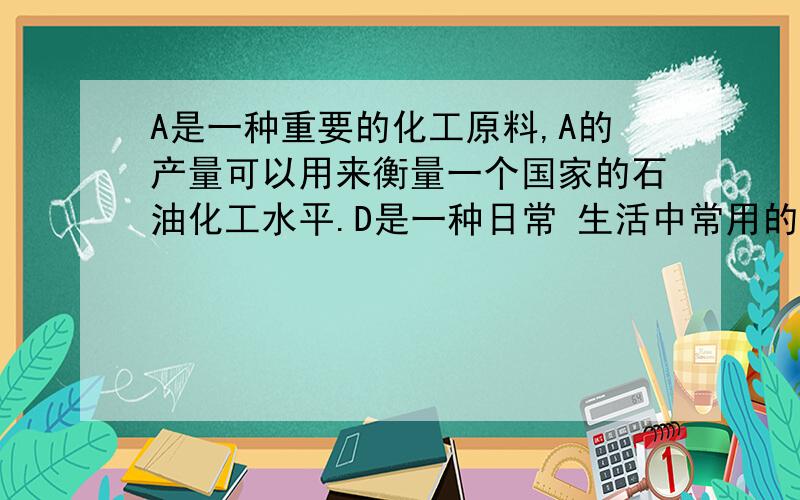 A是一种重要的化工原料,A的产量可以用来衡量一个国家的石油化工水平.D是一种日常 生活中常用的调味品...A是一种重要的化工原料,A的产量可以用来衡量一个国家的石油化工水平.D是一种日