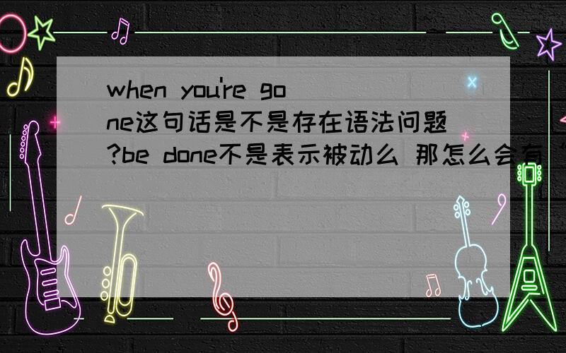 when you're gone这句话是不是存在语法问题?be done不是表示被动么 那怎么会有“被走了”?