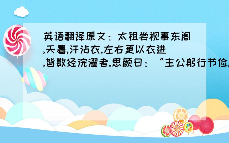 英语翻译原文：太祖尝视事东阁,天暑,汗沾衣.左右更以衣进,皆数经浣濯者.思颜曰：“主公躬行节俭,真可示法子孙,惟愿终始如一.”太祖嘉其直,赐之币.他日又进曰：“句容虎为害,既捕获,宜