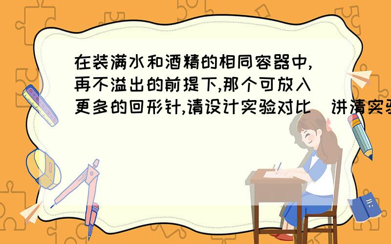 在装满水和酒精的相同容器中,再不溢出的前提下,那个可放入更多的回形针,请设计实验对比（讲清实验条件