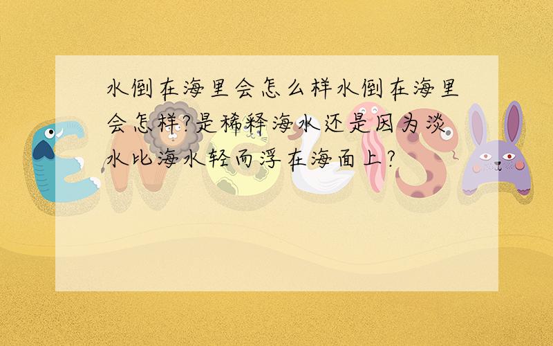 水倒在海里会怎么样水倒在海里会怎样?是稀释海水还是因为淡水比海水轻而浮在海面上?