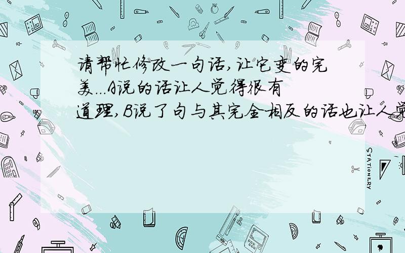 请帮忙修改一句话,让它变的完美...A说的话让人觉得很有道理,B说了句与其完全相反的话也让人觉得很有道理.不论看到的是哪句.都不可在自己身上按其轨道去做.所以一些经典语录都浮云.想