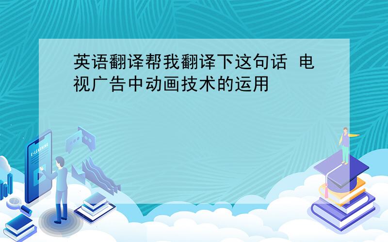 英语翻译帮我翻译下这句话 电视广告中动画技术的运用